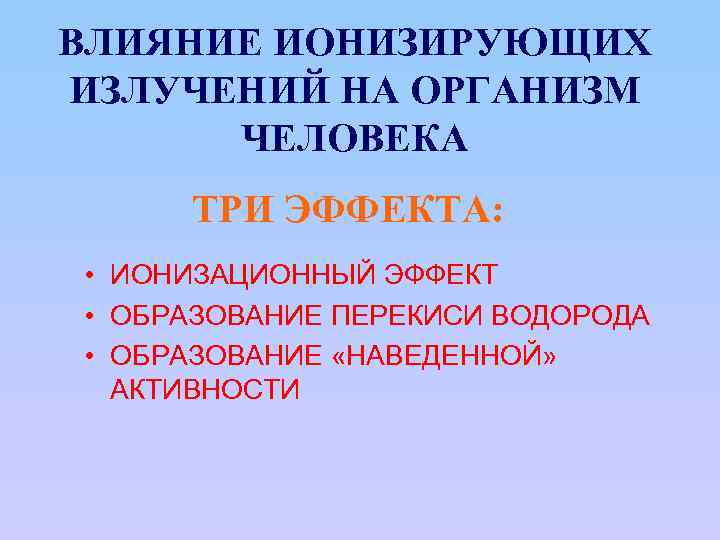 ВЛИЯНИЕ ИОНИЗИРУЮЩИХ ИЗЛУЧЕНИЙ НА ОРГАНИЗМ ЧЕЛОВЕКА ТРИ ЭФФЕКТА: • ИОНИЗАЦИОННЫЙ ЭФФЕКТ • ОБРАЗОВАНИЕ ПЕРЕКИСИ