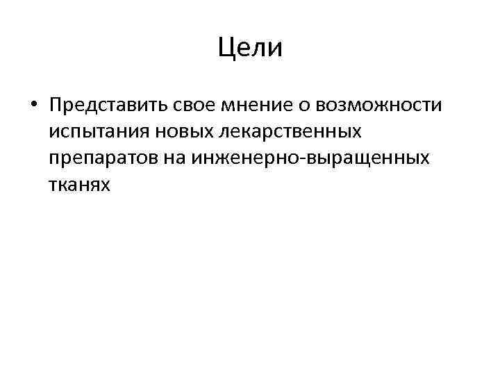 Цели • Представить свое мнение о возможности испытания новых лекарственных препаратов на инженерно-выращенных тканях