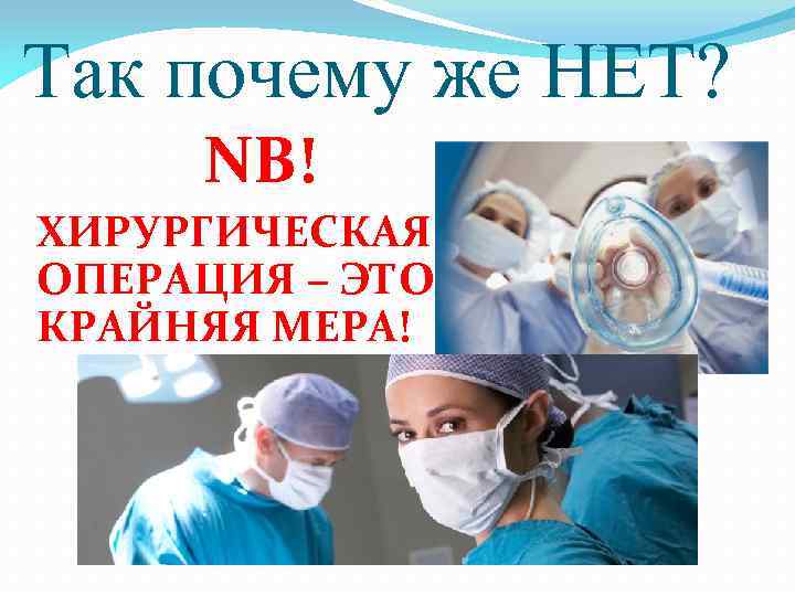 Так почему же НЕТ? NB! ХИРУРГИЧЕСКАЯ ОПЕРАЦИЯ – ЭТО КРАЙНЯЯ МЕРА! 