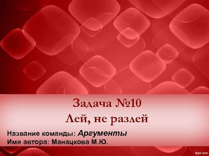 Задача № 10 Лей, не разлей Название команды: Аргументы Имя автора: Манацкова М. Ю.