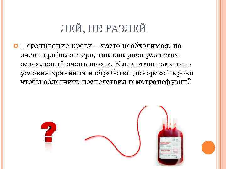 ЛЕЙ, НЕ РАЗЛЕЙ Переливание крови – часто необходимая, но очень крайняя мера, так как