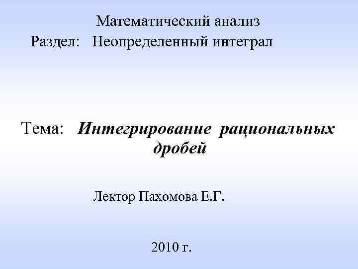 Математический анализ Раздел: Неопределенный интеграл Тема: Интегрирование рациональных дробей Лектор Пахомова Е. Г. 2010