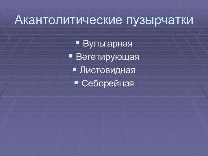 Акантолитические пузырчатки § Вульгарная § Вегетирующая § Листовидная § Себорейная 