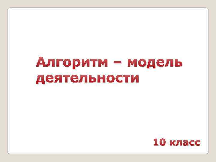 Алгоритм – модель деятельности 10 класс 