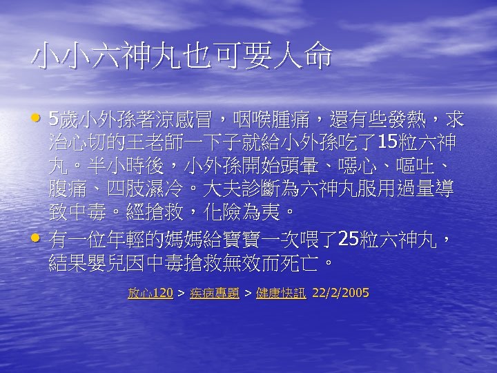 小小六神丸也可要人命 • 5歲小外孫著涼感冒，咽喉腫痛，還有些發熱，求 • 治心切的王老師一下子就給小外孫吃了15粒六神 丸。半小時後，小外孫開始頭暈、噁心、嘔吐、 腹痛、四肢濕冷。大夫診斷為六神丸服用過量導 致中毒。經搶救，化險為夷。 有一位年輕的媽媽給寶寶一次喂了25粒六神丸， 結果嬰兒因中毒搶救無效而死亡。 放心120 > 疾病專題 >