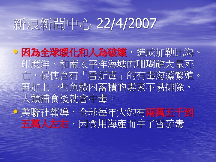 新浪新聞中心 22/4/2007 • 因為全球暖化和人為破壞，造成加勒比海、 印度洋、和南太平洋海域的珊瑚礁大量死 亡，促使含有「雪茄毒」的有毒海藻繁殖。 再加上一些魚體內蓄積的毒素不易排除， 人類捕食後就會中毒。 • 美聯社報導，全球每年大約有兩萬五千到 五萬人左右，因食用海產而中了雪茄毒 