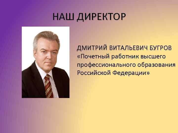 НАШ ДИРЕКТОР ДМИТРИЙ ВИТАЛЬЕВИЧ БУГРОВ «Почетный работник высшего профессионального образования Российской Федерации» 