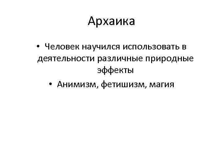 Архаика • Человек научился использовать в деятельности различные природные эффекты • Анимизм, фетишизм, магия