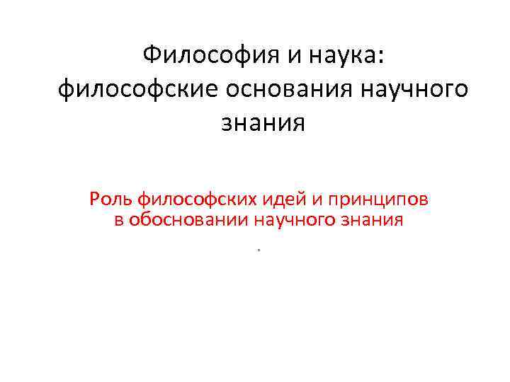 Философия и наука: философские основания научного знания Роль философских идей и принципов в обосновании