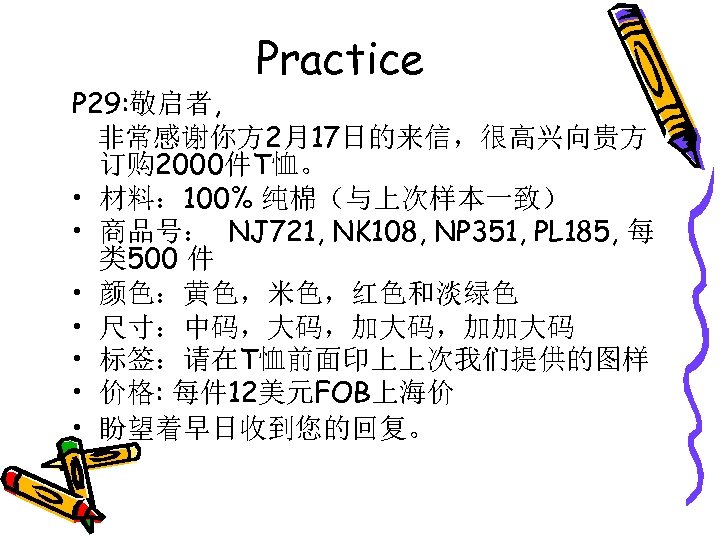 Practice P 29: 敬启者, 非常感谢你方 2月17日的来信，很高兴向贵方 订购 2000件T恤。 • 材料： 100% 纯棉（与上次样本一致） • 商品号：