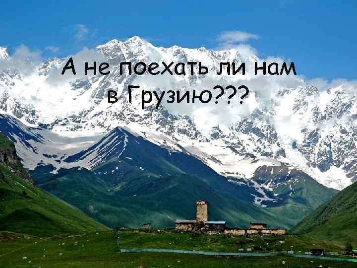 А не поехать ли нам в Грузию? ? ? 