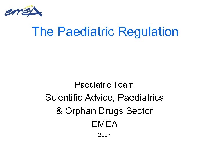 The Paediatric Regulation Paediatric Team Scientific Advice, Paediatrics & Orphan Drugs Sector EMEA 2007