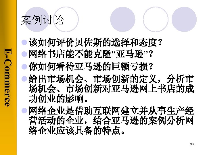 案例讨论 E-Commerce l 该如何评价贝佐斯的选择和态度？ l 网络书店能不能克隆“亚马逊”？ l 你如何看待亚马逊的巨额亏损？ l 给出市场机会、市场创新的定义，分析市 场机会、市场创新对亚马逊网上书店的成 功创业的影响。 l 网络企业是借助互联网建立并从事生产经