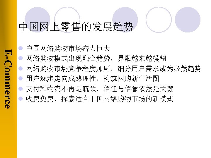 中国网上零售的发展趋势 E-Commerce l l l 中国网络购物市场潜力巨大 网络购物模式出现融合趋势，界限越来越模糊 网络购物市场竞争程度加剧，细分用户需求成为必然趋势 用户逐步走向成熟理性，构筑网购新生活圈 支付和物流不再是瓶颈，信任与信誉依然是关键 收费免费，探索适合中国网络购物市场的新模式 