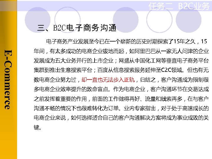 任务二 B 2 C业务 三、B 2 C电 子商务 沟通 电子商务产业发展至今已在一个崭新的历史时期探索了15年之久，15 E-Commerce 年间，有太多成功的电商企业拔地而起，如阿里巴巴从一家无人问津的企业 发展成为五大业务并行的上市企业；网盛从中国化 网等垂直电子商务平台