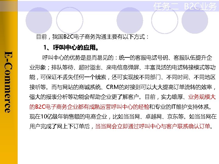 任务二 B 2 C业务 目前，我国B 2 C电子商务沟通主要有以下方式： 1、呼叫中心的应用。 E-Commerce 呼叫中心的优势是显而易见的：统一的客服电话号码、客服队伍提升企 业形象；排队等待、超时溢出、来电信息弹屏、丰富灵活的电话转接模式等功 能，可保证不丢失任何一个线索，还可实现按不同部门、不同时间、不同地区 接听等。而与网站的商城系统、CRM的对接则可以大大提高订单流转的效率， 强大的报表分析等功能会帮助企业更了解客户。目前，实力雄厚、业务规模大