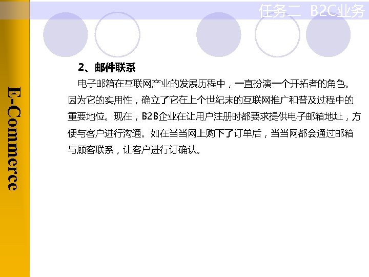 任务二 B 2 C业务 2、邮件联系 E-Commerce 电子邮箱在互联网产业的发展历程中，一直扮演一个开拓者的角色。 因为它的实用性，确立了它在上个世纪末的互联网推广和普及过程中的 重要地位。现在，B 2 B企业在让用户注册时都要求提供电子邮箱地址，方 便与客户进行沟通。如在当当网上购下了订单后，当当网都会通过邮箱 与顾客联系，让客户进行订确认。 