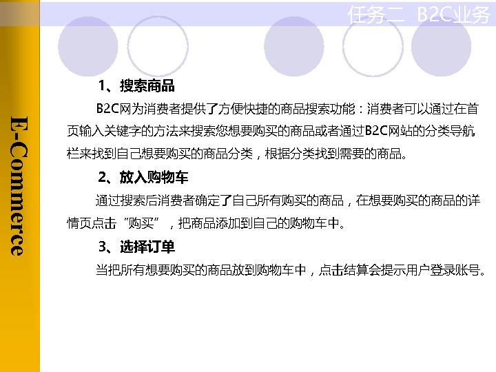 任务二 B 2 C业务 1、搜索商品 E-Commerce B 2 C网为消费者提供了方便快捷的商品搜索功能：消费者可以通过在首 页输入关键字的方法来搜索您想要购买的商品或者通过B 2 C网站的分类导航 栏来找到自己想要购买的商品分类，根据分类找到需要的商品。 2、放入购物车