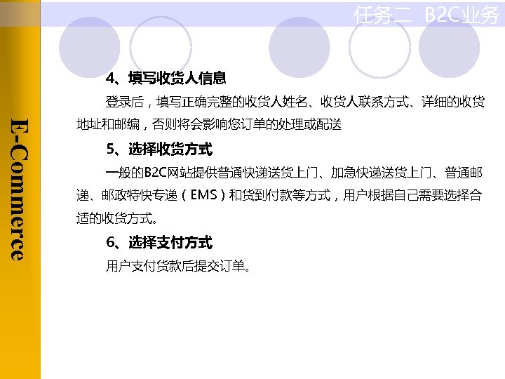 任务二 B 2 C业务 4、填写收货人信息 登录后，填写正确完整的收货人姓名、收货人联系方式、详细的收货 E-Commerce 地址和邮编，否则将会影响您订单的处理或配送 5、选择收货方式 一般的B 2 C网站提供普通快递送货上门、加急快递送货上门、普通邮 递、邮政特快专递（EMS）和货到付款等方式，用户根据自己需要选择合 适的收货方式。