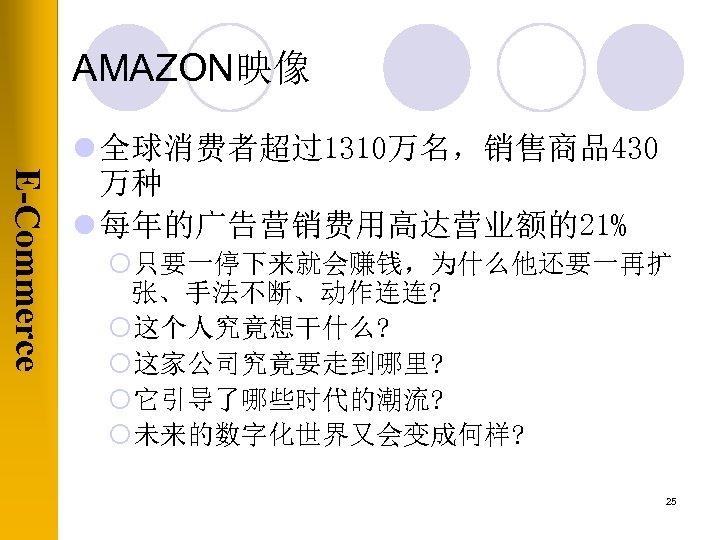 AMAZON映像 E-Commerce l 全球消费者超过1310万名，销售商品430 万种 l 每年的广告营销费用高达营业额的21% ¡只要一停下来就会赚钱，为什么他还要一再扩 张、手法不断、动作连连? ¡这个人究竟想干什么? ¡这家公司究竟要走到哪里? ¡它引导了哪些时代的潮流? ¡未来的数字化世界又会变成何样? 25