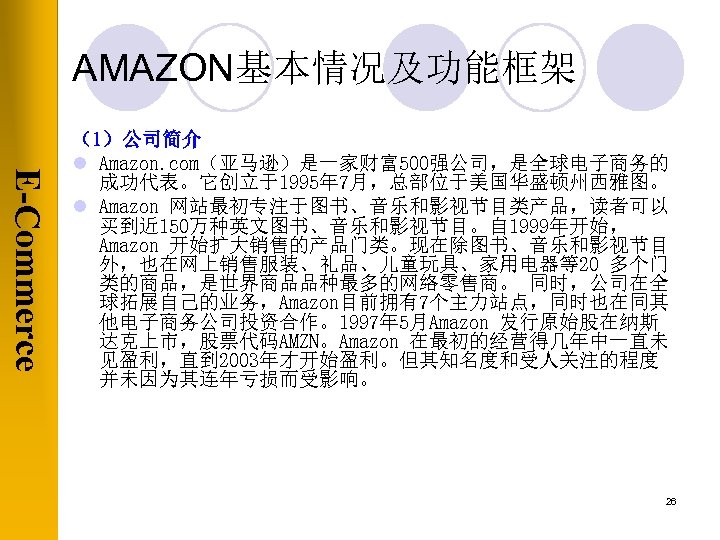 AMAZON基本情况及功能框架 E-Commerce （1）公司简介 l Amazon. com（亚马逊）是一家财富500强公司，是全球电子商务的 成功代表。它创立于1995年 7月，总部位于美国华盛顿州西雅图。 l Amazon 网站最初专注于图书、音乐和影视节目类产品，读者可以 买到近 150万种英文图书、音乐和影视节目。自 1999年开始，