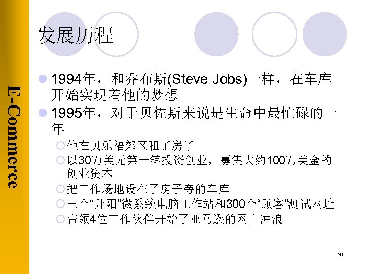 发展历程 E-Commerce l 1994年，和乔布斯(Steve Jobs)一样，在车库 开始实现着他的梦想 l 1995年，对于贝佐斯来说是生命中最忙碌的一 年 ¡ 他在贝乐福郊区租了房子 ¡ 以 30万美元第一笔投资创业，募集大约