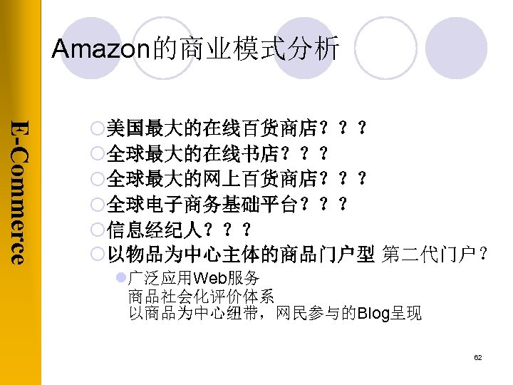 Amazon的商业模式分析 E-Commerce ¡美国最大的在线百货商店？？？ ¡全球最大的在线书店？？？ ¡全球最大的网上百货商店？？？ ¡全球电子商务基础平台？？？ ¡信息经纪人？？？ ¡以物品为中心主体的商品门户型 第二代门户？ l广泛应用Web服务 商品社会化评价体系 以商品为中心纽带，网民参与的Blog呈现 62 