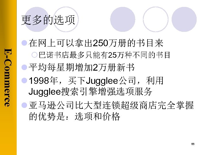 更多的选项 l 在网上可以拿出 250万册的书目来 E-Commerce ¡巴诺书店最多只能有25万种不同的书目 l 平均每星期增加 2万册新书 l 1998年，买下Jugglee公司，利用 Jugglee搜索引擎增强选项服务 l 亚马逊公司比大型连锁超级商店完全掌握