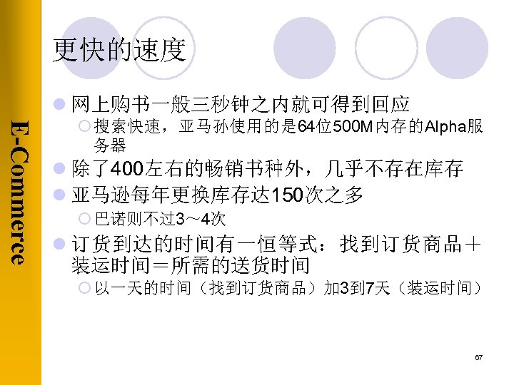 更快的速度 l 网上购书一般三秒钟之内就可得到回应 E-Commerce ¡ 搜索快速，亚马孙使用的是 64位500 M内存的Alpha服 务器 l 除了400左右的畅销书种外，几乎不存在库存 l 亚马逊每年更换库存达 150次之多