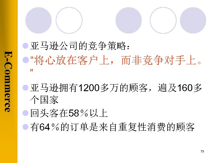 E-Commerce l 亚马逊公司的竞争策略： l“将心放在客户上，而非竞争对手上。 ” l 亚马逊拥有1200多万的顾客，遍及160多 个国家 l 回头客在 58％以上 l 有64％的订单是来自重复性消费的顾客 73