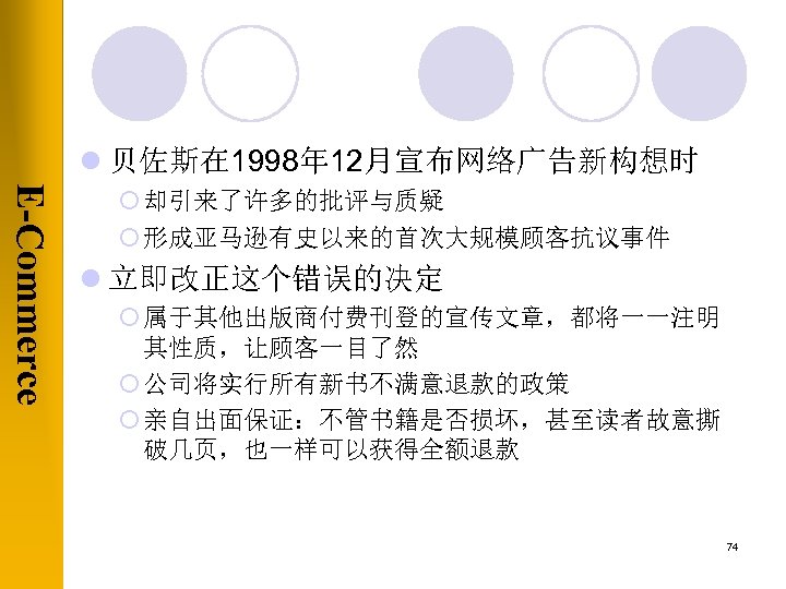 l 贝佐斯在 1998年 12月宣布网络广告新构想时 E-Commerce ¡ 却引来了许多的批评与质疑 ¡ 形成亚马逊有史以来的首次大规模顾客抗议事件 l 立即改正这个错误的决定 ¡ 属于其他出版商付费刊登的宣传文章，都将一一注明 其性质，让顾客一目了然