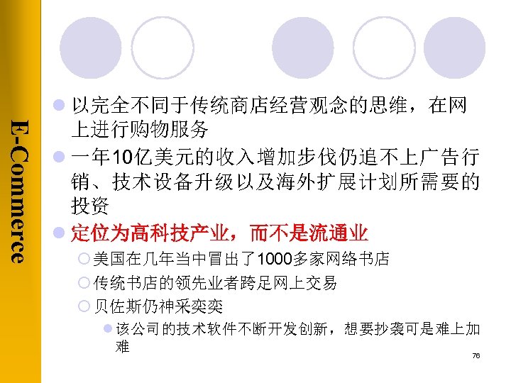 E-Commerce l 以完全不同于传统商店经营观念的思维，在网 上进行购物服务 l 一年 10亿美元的收入增加步伐仍追不上广告行 销、技术设备升级以及海外扩展计划所需要的 投资 l 定位为高科技产业，而不是流通业 ¡ 美国在几年当中冒出了1000多家网络书店 ¡