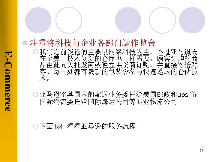 l 注重将科技与企业各部门运作整合 E-Commerce ¡ 我们之前谈论的主要以网络科技为主，不过亚马逊设 在全美、技术创新的仓库也一样需要，顾客订购的商 品由此向大批发商或独立供货商订购，并直接寄给顾 客。每一处都有最新的包装设备与快速递送的仓储技 术。 ¡ 亚马逊将其国内的配送业务委托给美国邮政和ups 将 国际物流委托给国际海运公司等专业物流公司 ¡