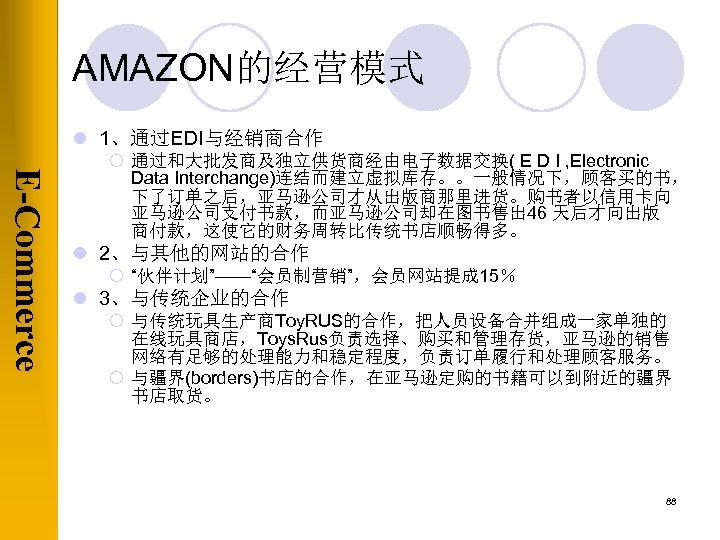 AMAZON的经营模式 l 1、通过EDI与经销商合作 E-Commerce ¡ 通过和大批发商及独立供货商经由电子数据交换( E D I , Electronic Data Interchange)连结而建立虚拟库存。。一般情况下，顾客买的书， 下了订单之后，亚马逊公司才从出版商那里进货。购书者以信用卡向