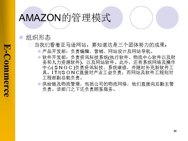 AMAZON的管理模式 l 组织形态 E-Commerce ¡ 当我们看着亚马逊网站，要知道这是三个团体努力的成果： l 产品开发部：负责编辑、营销、网站设计及网站导航。 l 软件开发部：负责资讯科技系统(执行软件、物流中心软件以及财 务和人力资源软件)，以及网站软件。此外，还有系统网络及操作 中心( S N