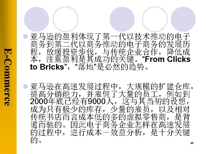 E-Commerce l 亚马逊的盈利体现了第一代以技术推动的电子 商务到第二代以商务推动的电子商务的发展历 程，放缓投资步伐，与传统企业合作，降低成 本，注重盈利是其成功的关键。“From Clicks to Bricks”，“落地”是必然的趋势。 l 亚马逊在高速发展过程中，大规模的扩建仓库， 提高分销能力，并雇佣了大量的员 ，例如到 2000年底已经有9000人，这与其当初的设想，