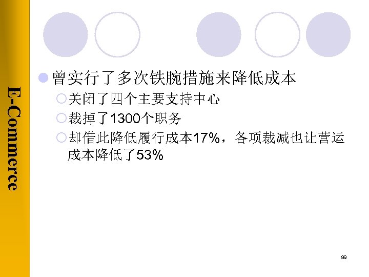 E-Commerce l 曾实行了多次铁腕措施来降低成本 ¡关闭了四个主要支持中心 ¡裁掉了1300个职务 ¡却借此降低履行成本 17%，各项裁减也让营运 成本降低了53% 99 