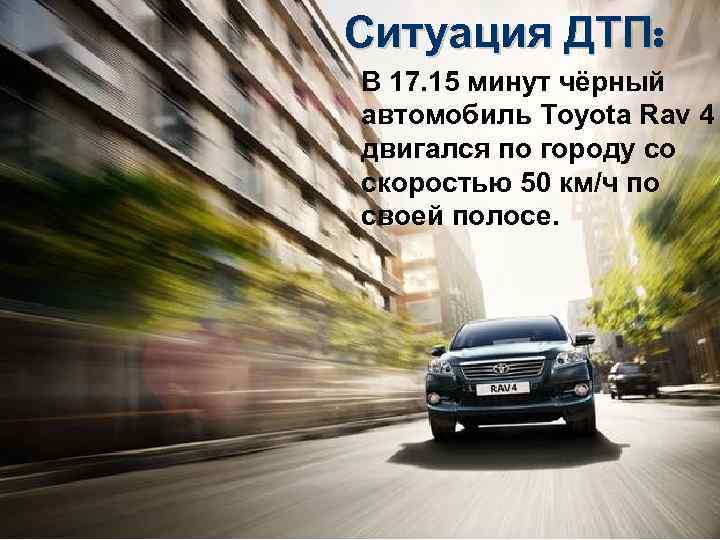 Ситуация ДТП: В 17. 15 минут чёрный автомобиль Toyota Rav 4 двигался по городу
