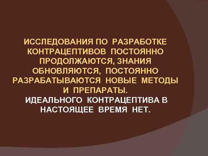 ИССЛЕДОВАНИЯ ПО РАЗРАБОТКЕ КОНТРАЦЕПТИВОВ ПОСТОЯННО ПРОДОЛЖАЮТСЯ, ЗНАНИЯ ОБНОВЛЯЮТСЯ, ПОСТОЯННО РАЗРАБАТЫВАЮТСЯ НОВЫЕ МЕТОДЫ И ПРЕПАРАТЫ.