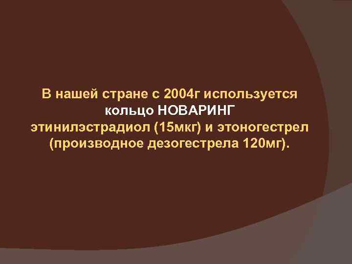 В нашей стране с 2004 г используется кольцо НОВАРИНГ этинилэстрадиол (15 мкг) и этоногестрел
