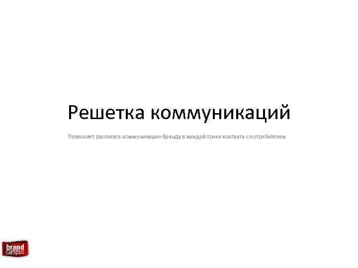 Решетка коммуникаций Позволяет расписать коммуникации бренда в каждой точке контакта с потребителем 