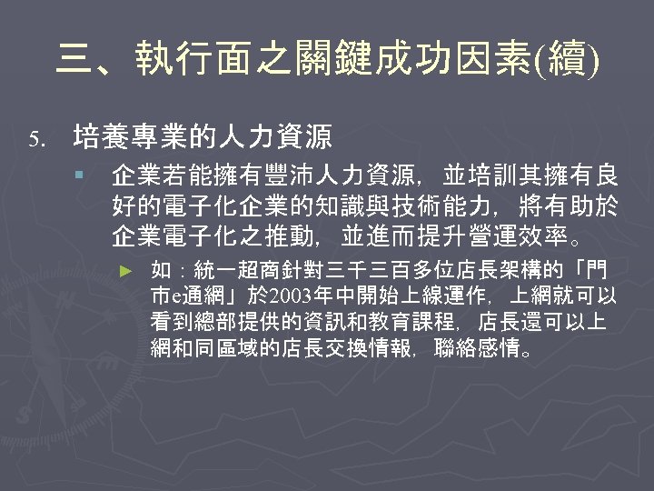 三、執行面之關鍵成功因素(續) 5. 培養專業的人力資源 § 企業若能擁有豐沛人力資源，並培訓其擁有良 好的電子化企業的知識與技術能力，將有助於 企業電子化之推動，並進而提升營運效率。 ► 如：統一超商針對三千三百多位店長架構的「門 市e通網」於 2003年中開始上線運作，上網就可以 看到總部提供的資訊和教育課程，店長還可以上 網和同區域的店長交換情報，聯絡感情。 