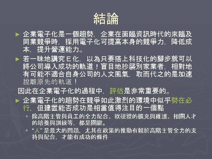結論 企業電子化是一個趨勢，企業在面臨資訊時代的來臨及 同業競爭時，採用電子化可提高本身的競爭力，降低成 本，提升營運能力。 ► 若一昧地講究Ｅ化，以為只要搭上科技化的腳步就可以 將公司導入成功的軌道！盲目地抄襲別家業者，相對地 有可能不適合自身公司的人文風氣，取而代之的是加速 脫離原先的軌道！ 因此在企業電子化的過程中，評估是非常重要的。 ► 企業電子化的趨勢在競爭如此激烈的環境中似乎勢在必 行，但建置能否成功是相當值得注目的一個點 ►
