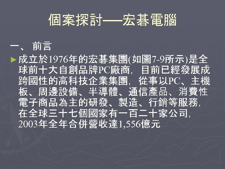 個案探討──宏碁電腦 一、 前言 ► 成立於 1976年的宏碁集團(如圖 7 -9所示)是全 球前十大自創品牌PC廠商，目前已經發展成 跨國性的高科技企業集團，從事以PC、主機 板、周邊設備、半導體、通信產品、消費性 電子商品為主的研發、製造、行銷等服務， 在全球三十七個國家有一百二十家公司， 2003年全年合併營收達