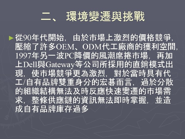 二、 環境變遷與挑戰 ► 從 90年代開始，由於市場上激烈的價格競爭， 壓縮了許多OEM、ODM代 廠商的獲利空間， 1997年另一波PC降價的風潮席捲市場，再加 上Dell與Gateway等公司所採用的直銷模式出 現，使市場競爭更為激烈，對於當時具有代 /自有品牌雙重身分的宏碁而言，過於分散 的組織結構無法及時反應快速變遷的市場需 求，整條供應鏈的資訊無法即時掌握，並造 成自有品牌庫存過多