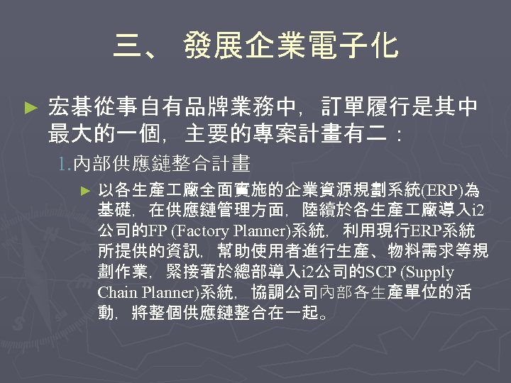 三、 發展企業電子化 ► 宏碁從事自有品牌業務中，訂單履行是其中 最大的一個，主要的專案計畫有二： 1. 內部供應鏈整合計畫 ► 以各生產 廠全面實施的企業資源規劃系統(ERP)為 基礎，在供應鏈管理方面，陸續於各生產 廠導入i 2 公司的FP