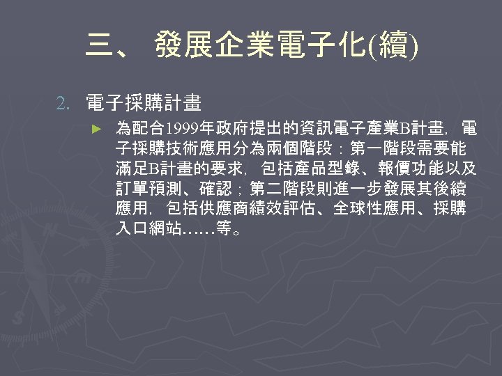 三、 發展企業電子化(續) 2. 電子採購計畫 ► 為配合1999年政府提出的資訊電子產業B計畫，電 子採購技術應用分為兩個階段：第一階段需要能 滿足B計畫的要求，包括產品型錄、報價功能以及 訂單預測、確認；第二階段則進一步發展其後續 應用，包括供應商績效評估、全球性應用、採購 入口網站……等。 