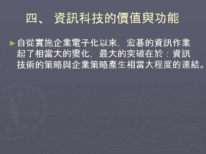 四、 資訊科技的價值與功能 ► 自從實施企業電子化以來，宏碁的資訊作業 起了相當大的變化，最大的突破在於：資訊 技術的策略與企業策略產生相當大程度的連結。 