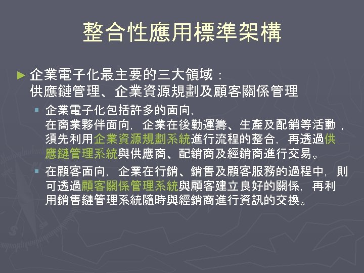 整合性應用標準架構 ► 企業電子化最主要的三大領域： 供應鏈管理、企業資源規劃及顧客關係管理 § 企業電子化包括許多的面向， 在商業夥伴面向，企業在後勤運籌、生產及配銷等活動， 須先利用企業資源規劃系統進行流程的整合，再透過供 應鏈管理系統與供應商、配銷商及經銷商進行交易。 § 在顧客面向，企業在行銷、銷售及顧客服務的過程中，則 可透過顧客關係管理系統與顧客建立良好的關係，再利 用銷售鏈管理系統隨時與經銷商進行資訊的交換。 