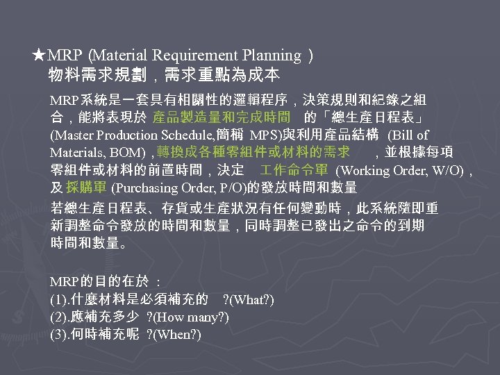 ★MRP（ Material Requirement Planning） 物料需求規劃，需求重點為成本 MRP系統是一套具有相關性的邏輯程序，決策規則和紀錄之組 合，能將表現於 產品製造量和完成時間 的「總生產日程表」 (Master Production Schedule, 簡稱 MPS)與利用產品結構